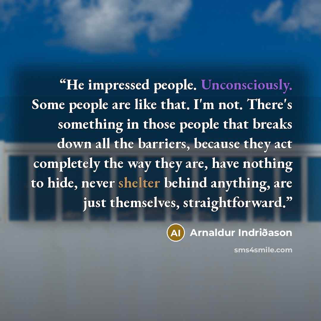 “He impressed people. Unconsciously. Some people are like that. I'm not. There's something in those people that breaks down all the barriers, because they act completely the way they are, have nothing to hide, never shelter behind anything, are just themselves, straightforward.” quote by Arnaldur Indriðason