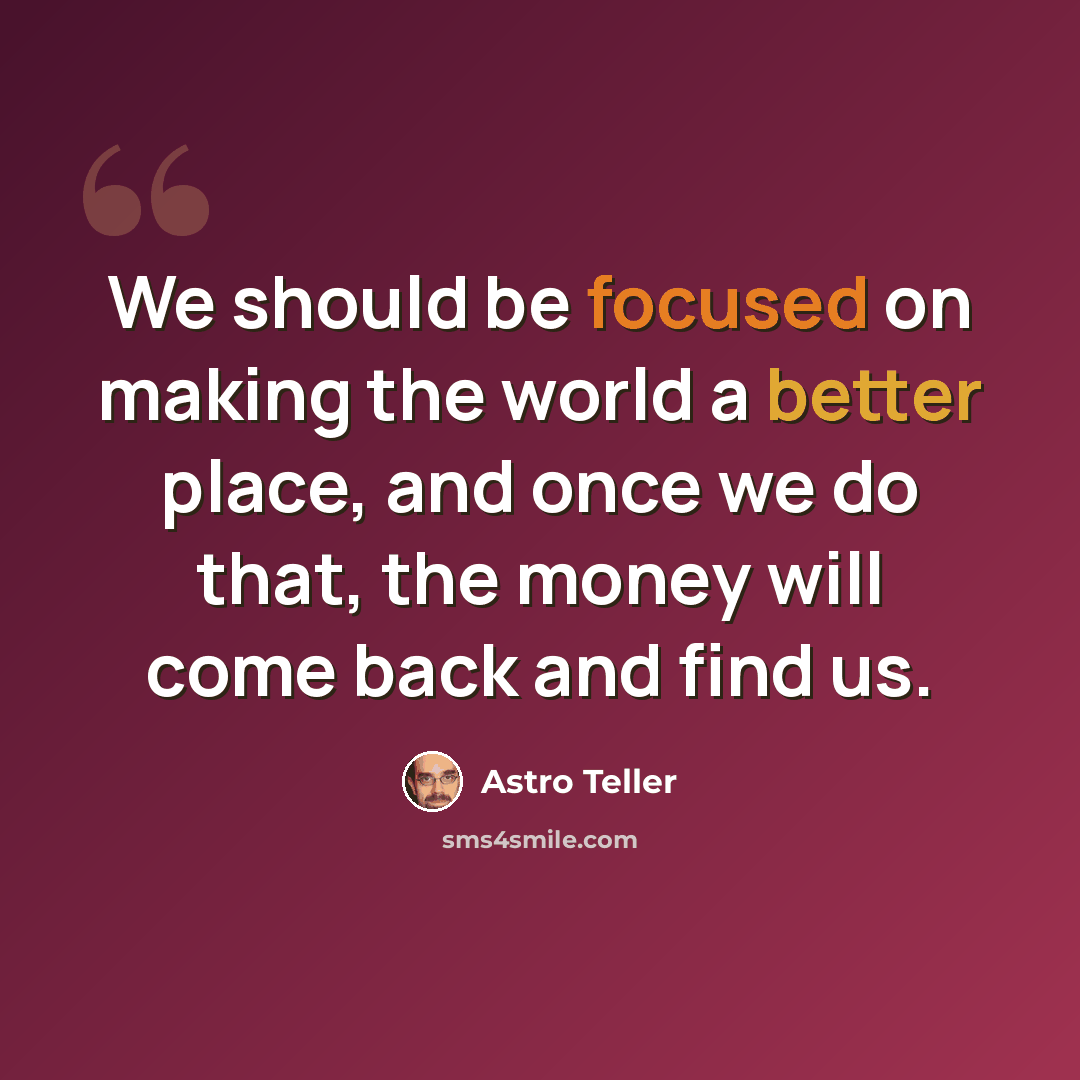 “We should be focused on making the world a better place, and once we do that, the money will come back and find us.” quote by Astro Teller