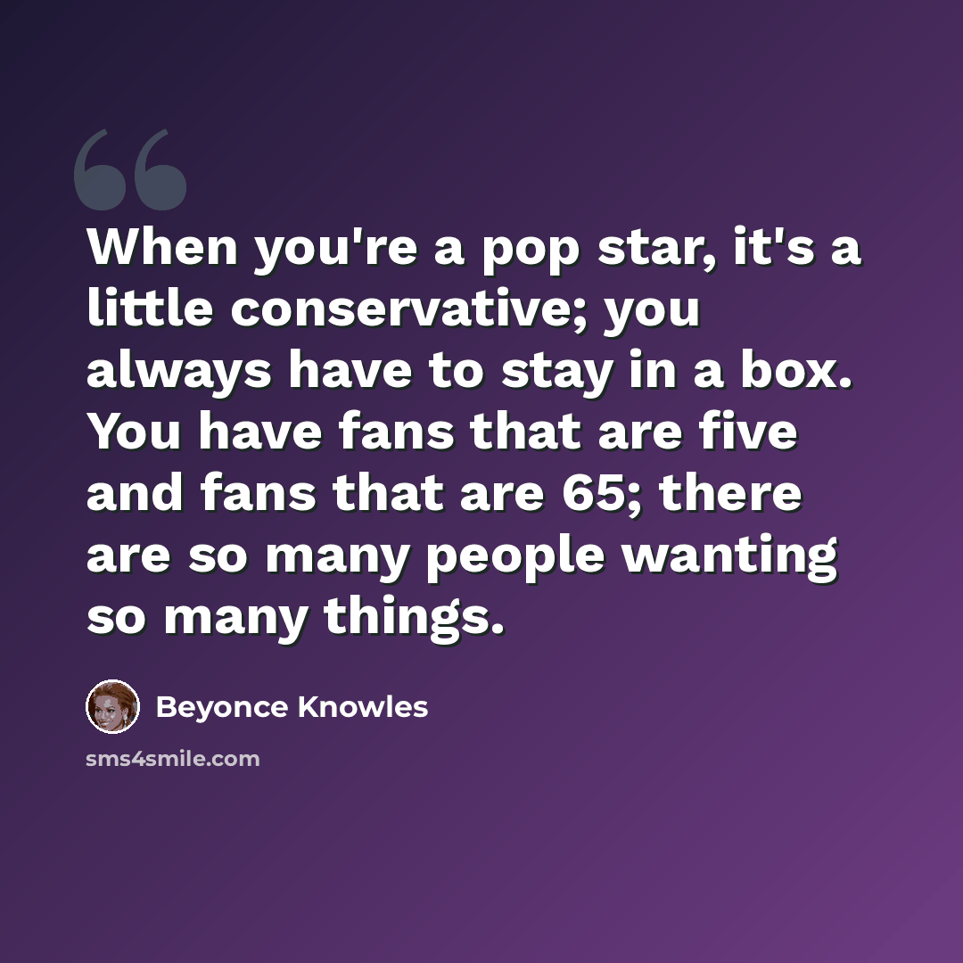 “When you're a pop star, it's a little conservative; you always have to stay in a box. You have fans that are five and fans that are 65; there are so many people wanting so many things.” quote by Beyonce Knowles
