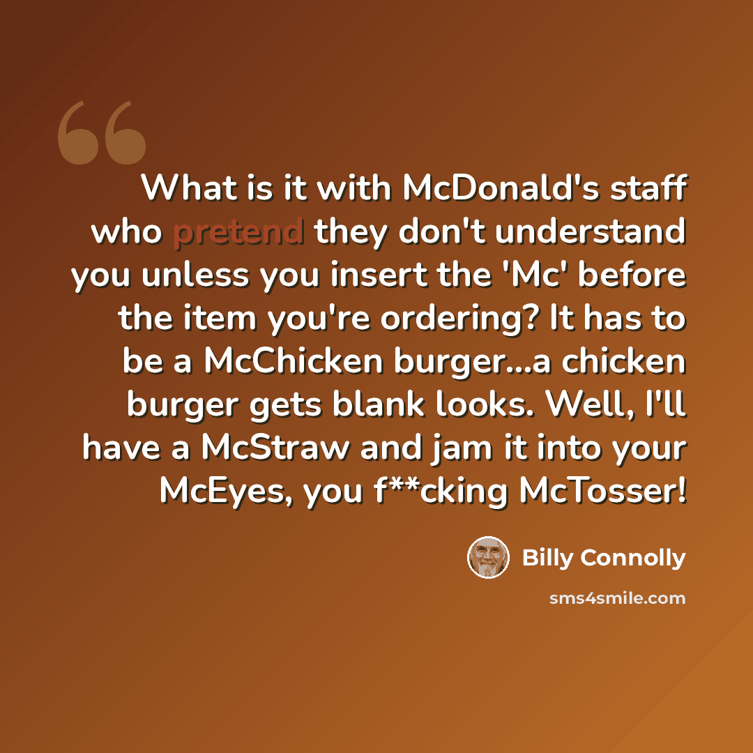 “What is it with McDonald's staff who pretend they don't understand you unless you insert the 'Mc' before the item you're ordering? It has to be a McChicken burger...a chicken burger gets blank looks. Well, I'll have a McStraw and jam it into your McEyes, you f**cking McTosser!” quote by Billy Connolly