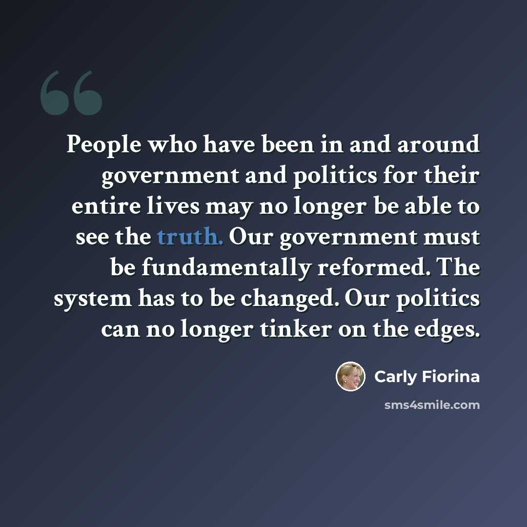 “People who have been in and around government and politics for their entire lives may no longer be able to see the truth. Our government must be fundamentally reformed. The system has to be changed. Our politics can no longer tinker on the edges.” quote by Carly Fiorina