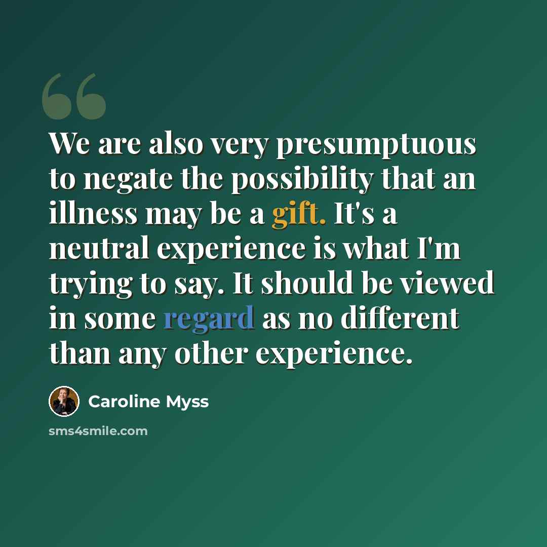“We are also very presumptuous to negate the possibility that an illness may be a gift. It's a neutral experience is what I'm trying to say. It should be viewed in some regard as no different than any other experience.” quote by Caroline Myss