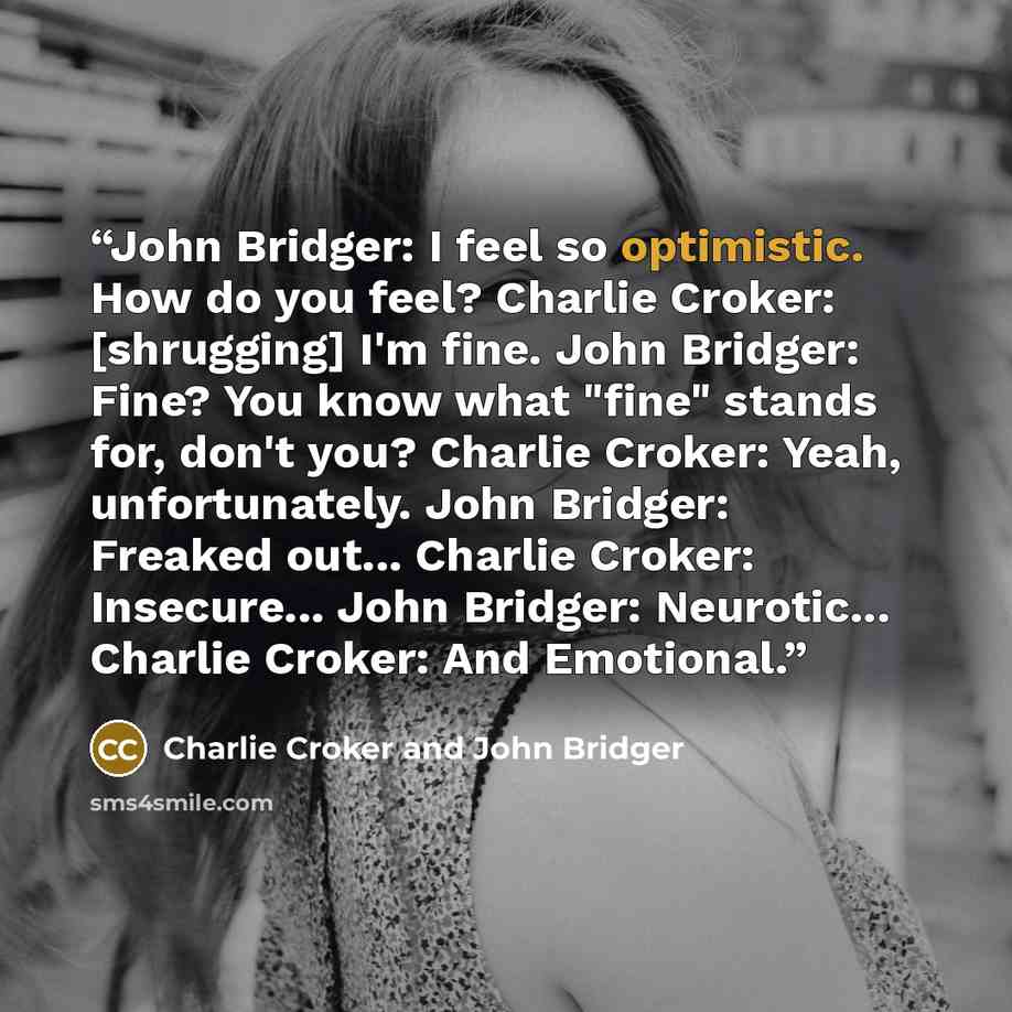 “John Bridger: I feel so optimistic. How do you feel? Charlie Croker: [shrugging] I'm fine. John Bridger: Fine? You know what "fine" stands for, don't you? Charlie Croker: Yeah, unfortunately. John Bridger: Freaked out... Charlie Croker: Insecure... John Bridger: Neurotic... Charlie Croker: And…” quote by Charlie Croker and John Bridger