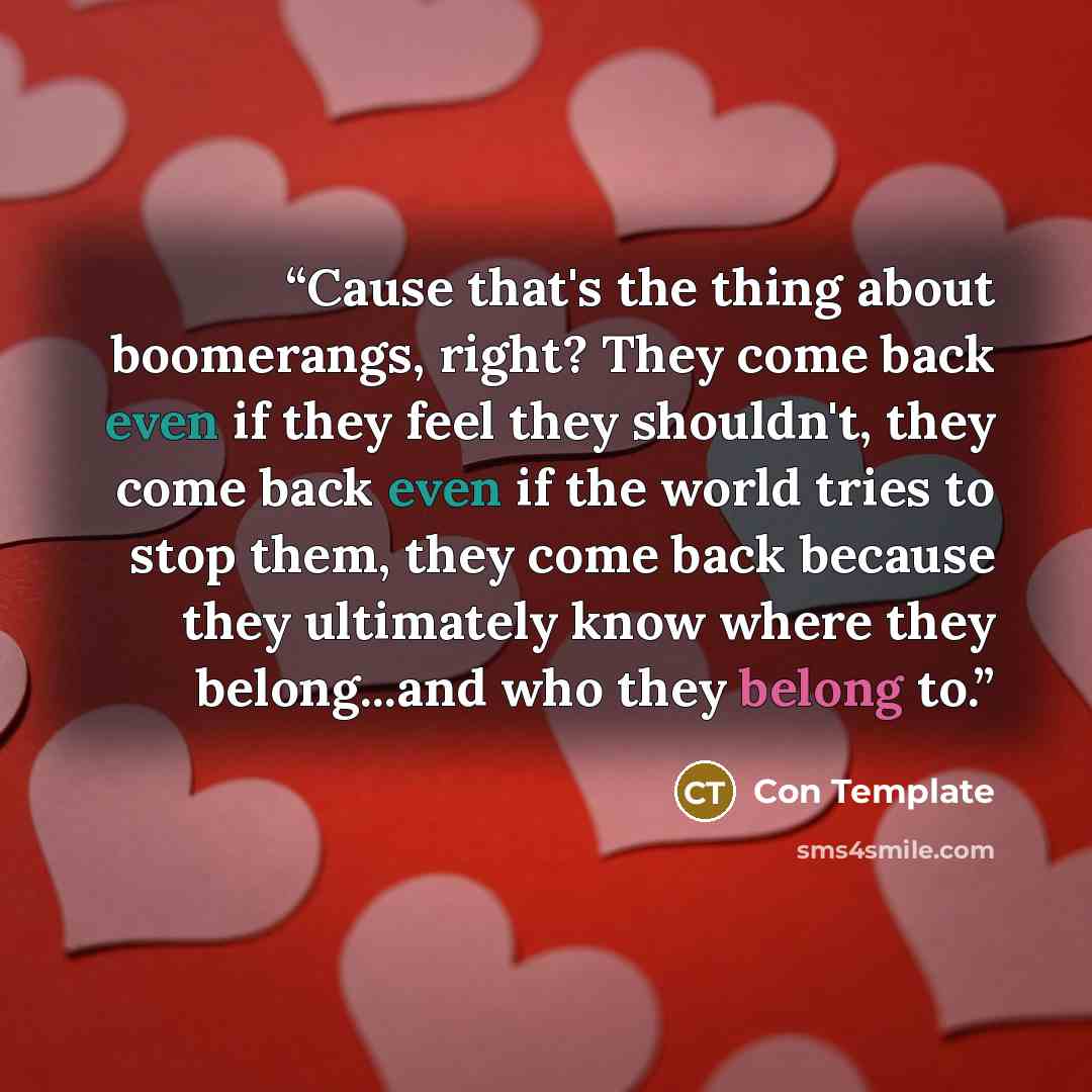 “Cause that's the thing about boomerangs, right? They come back even if they feel they shouldn't, they come back even if the world tries to stop them, they come back because they ultimately know where they belong...and who they belong to.” quote by Con Template