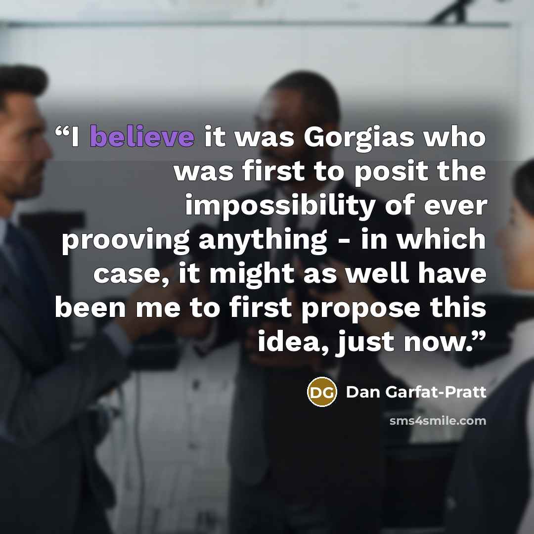“I believe it was Gorgias who was first to posit the impossibility of ever prooving anything - in which case, it might as well have been me to first propose this idea, just now.” quote by Dan Garfat-Pratt