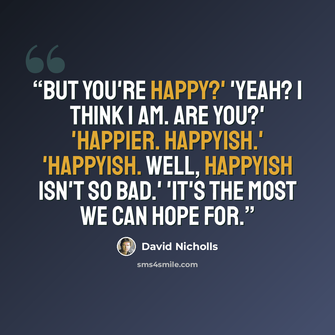 “But you're happy?' 'Yeah? I think I am. Are you?' 'Happier. Happyish.' 'Happyish. Well, happyish isn't so bad.' 'It's the most we can hope for.” quote by David Nicholls