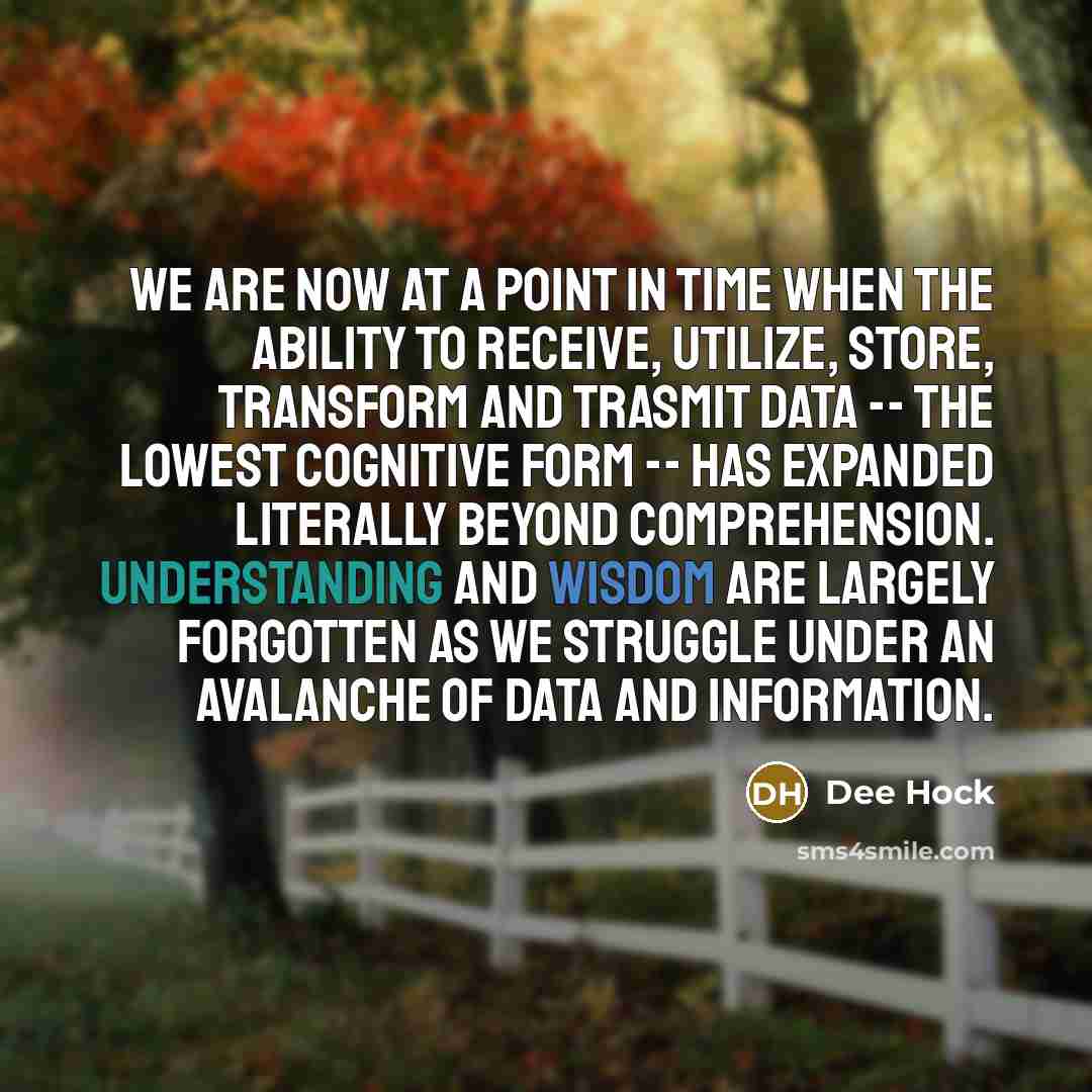 “We are now at a point in time when the ability to receive, utilize, store, transform and trasmit data -- the lowest cognitive form -- has expanded literally beyond comprehension. Understanding and wisdom are largely forgotten as we struggle under an avalanche of data and information.” quote by Dee Hock