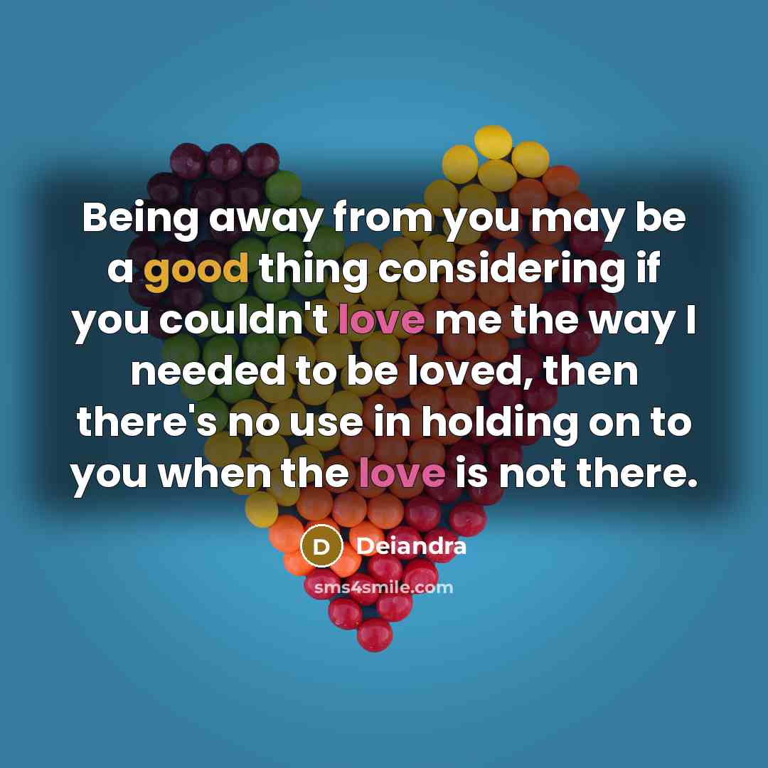 “Being away from you may be a good thing considering if you couldn't love me the way I needed to be loved, then there's no use in holding on to you when the love is not there.” quote by Deiandra