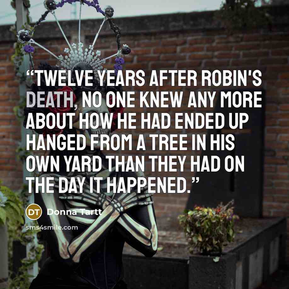 “Twelve years after Robin's death, no one knew any more about how he had ended up hanged from a tree in his own yard than they had on the day it happened.” quote by Donna Tartt