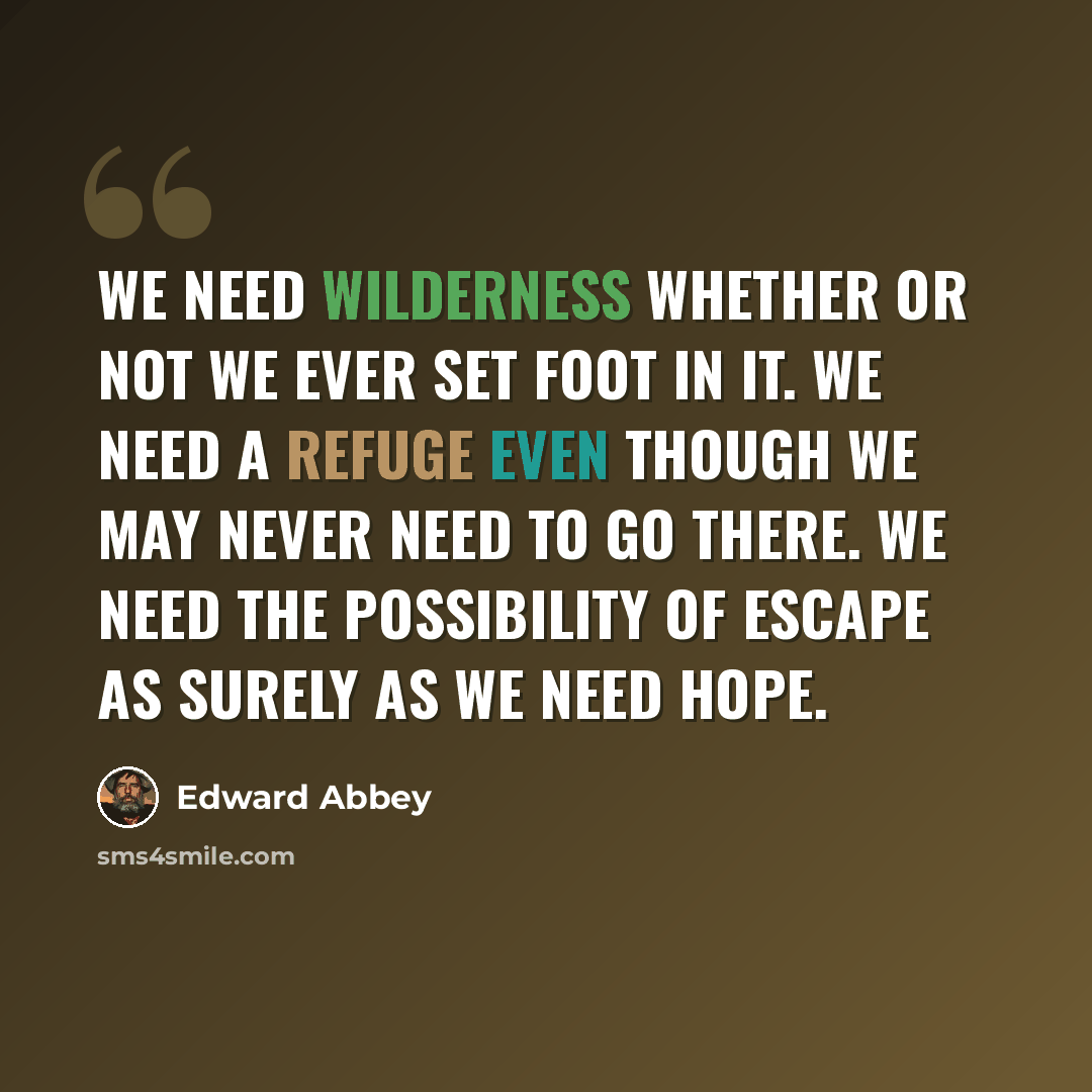 “We need wilderness whether or not we ever set foot in it. We need a refuge even though we may never need to go there. We need the possibility of escape as surely as we need hope.” quote by Edward Abbey