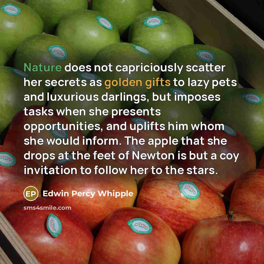 “Nature does not capriciously scatter her secrets as golden gifts to lazy pets and luxurious darlings, but imposes tasks when she presents opportunities, and uplifts him whom she would inform. The apple that she drops at the feet of Newton is but a coy invitation to follow her to the stars.” quote by Edwin Percy Whipple