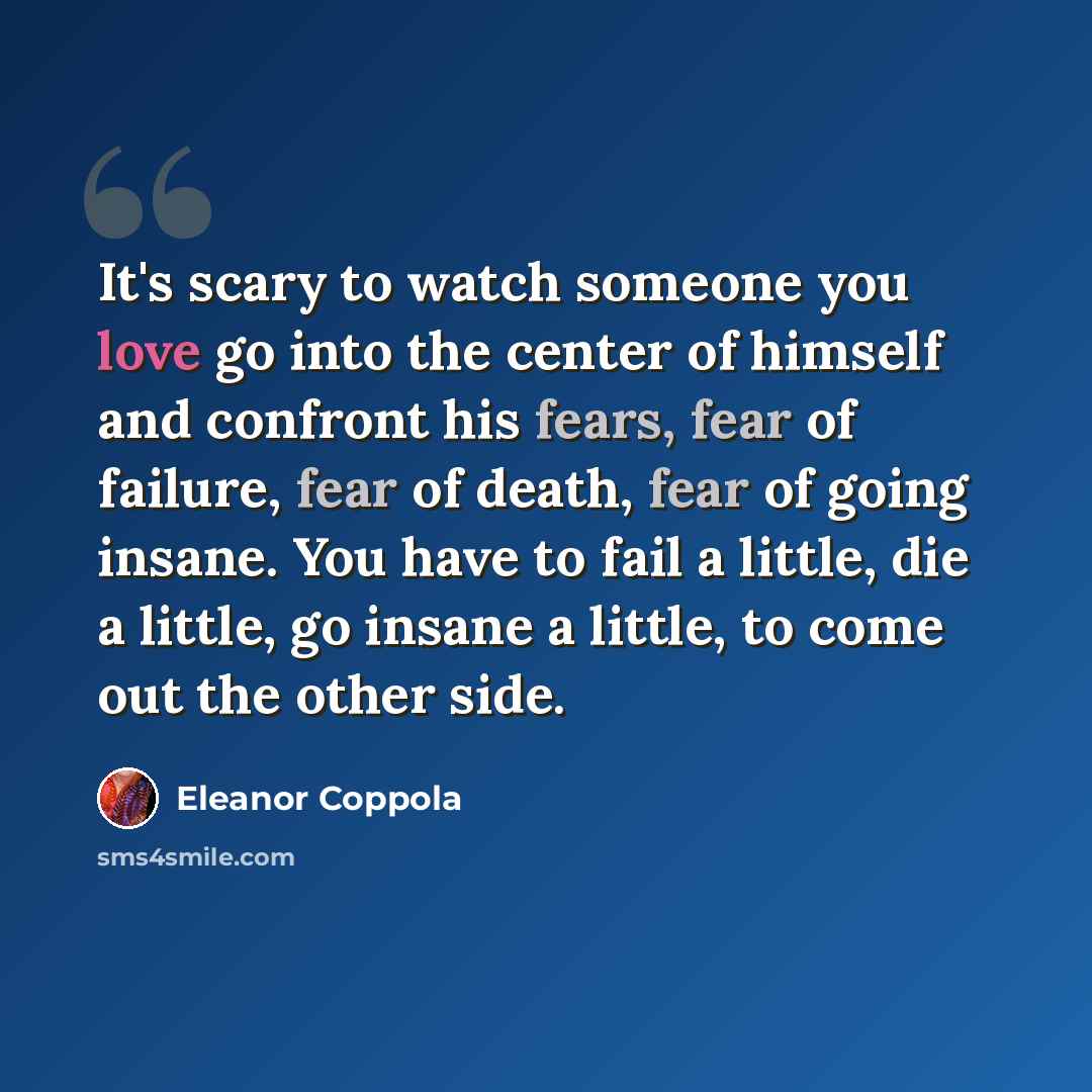 “It's scary to watch someone you love go into the center of himself and confront his fears, fear of failure, fear of death, fear of going insane. You have to fail a little, die a little, go insane a little, to come out the other side.” quote by Eleanor Coppola