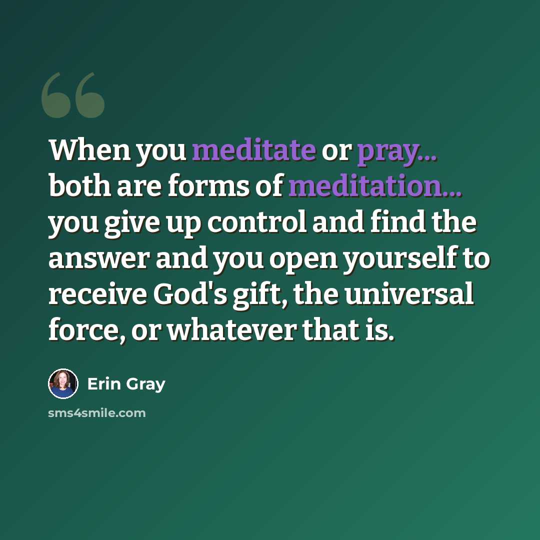 “When you meditate or pray... both are forms of meditation... you give up control and find the answer and you open yourself to receive God's gift, the universal force, or whatever that is.” quote by Erin Gray