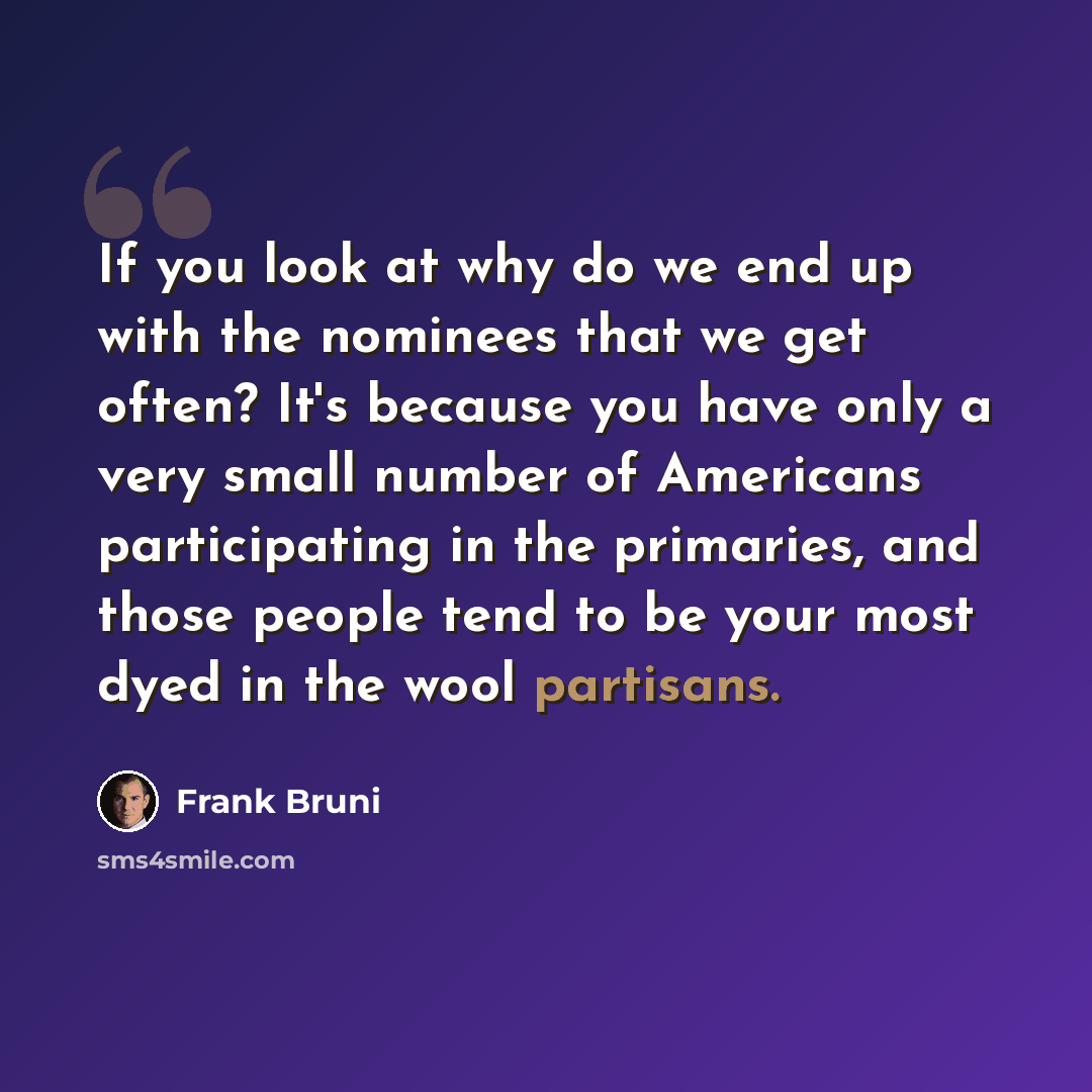 “If you look at why do we end up with the nominees that we get often? It's because you have only a very small number of Americans participating in the primaries, and those people tend to be your most dyed in the wool partisans.” quote by Frank Bruni