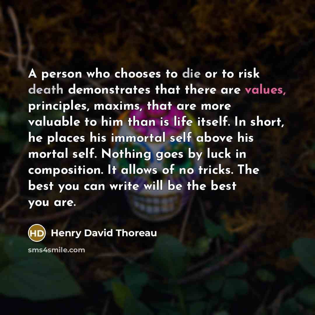“A person who chooses to die or to risk death demonstrates that there are values, principles, maxims, that are more valuable to him than is life itself. In short, he places his immortal self above his mortal self. Nothing goes by luck in composition. It allows of no tricks. The best you can write…” quote by Henry David Thoreau