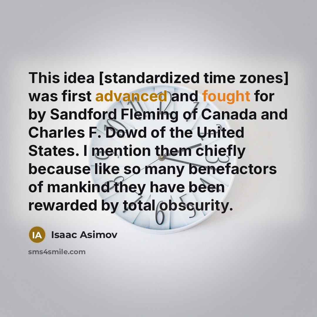 “This idea [standardized time zones] was first advanced and fought for by Sandford Fleming of Canada and Charles F. Dowd of the United States. I mention them chiefly because like so many benefactors of mankind they have been rewarded by total obscurity.” quote by Isaac Asimov