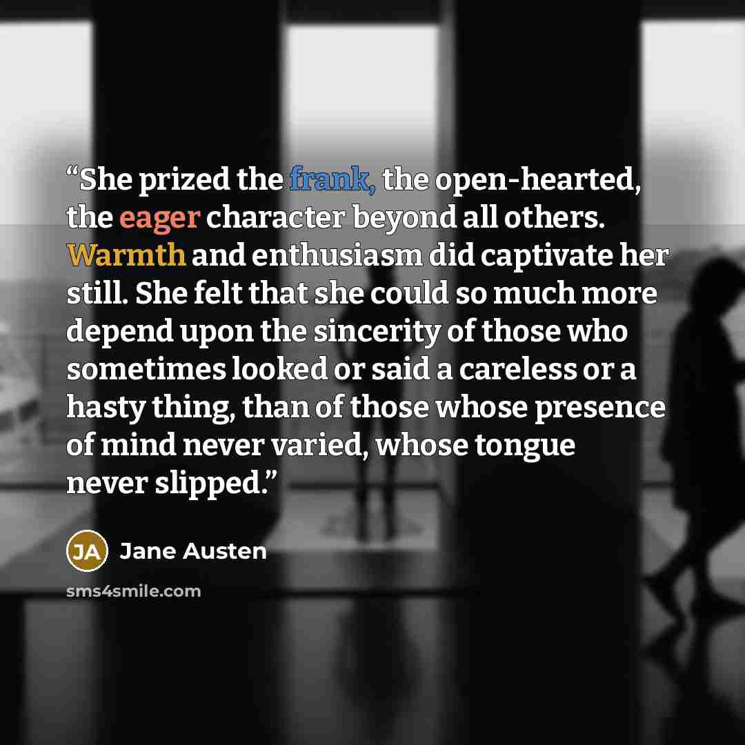 “She prized the frank, the open-hearted, the eager character beyond all others. Warmth and enthusiasm did captivate her still. She felt that she could so much more depend upon the sincerity of those who sometimes looked or said a careless or a hasty thing, than of those whose presence of mind never…” quote by Jane Austen