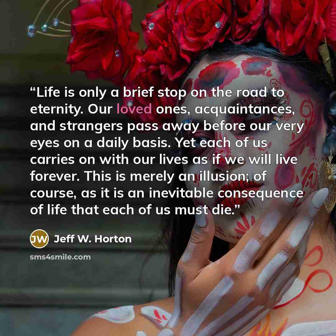 “Life is only a brief stop on the road to eternity. Our loved ones, acquaintances, and strangers pass away before our very eyes on a daily basis. Yet each of us carries on with our lives as if we will live forever. This is merely an illusion; of course, as it is an inevitable consequence of life…” quote by Jeff W. Horton