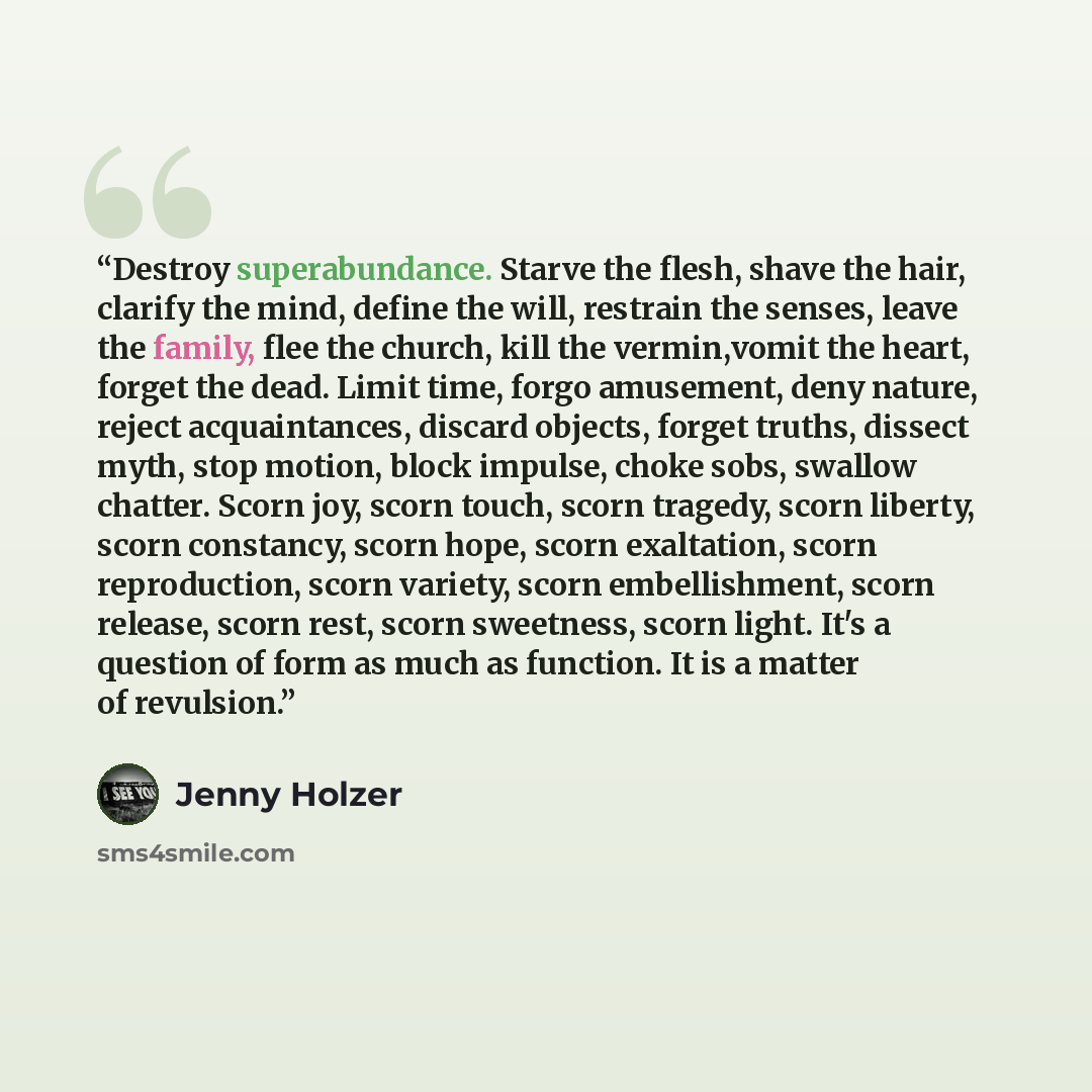 “Destroy superabundance. Starve the flesh, shave the hair, clarify the mind, define the will, restrain the senses, leave the family, flee the church, kill the vermin,vomit the heart, forget the dead. Limit time, forgo amusement, deny nature, reject acquaintances, discard objects, forget truths…” quote by Jenny Holzer