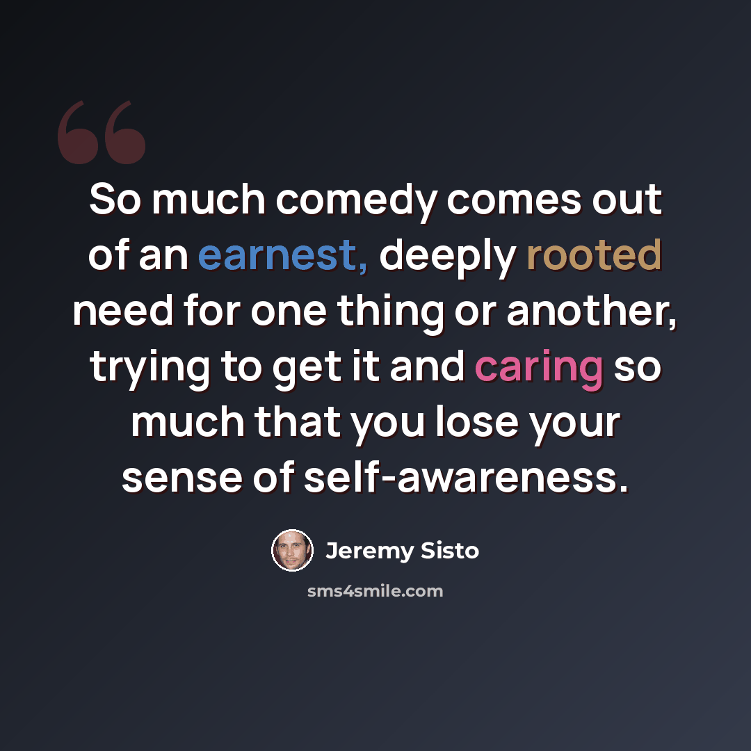 “So much comedy comes out of an earnest, deeply rooted need for one thing or another, trying to get it and caring so much that you lose your sense of self-awareness.” quote by Jeremy Sisto