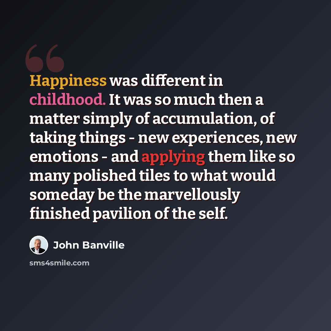 “Happiness was different in childhood. It was so much then a matter simply of accumulation, of taking things - new experiences, new emotions - and applying them like so many polished tiles to what would someday be the marvellously finished pavilion of the self.” quote by John Banville