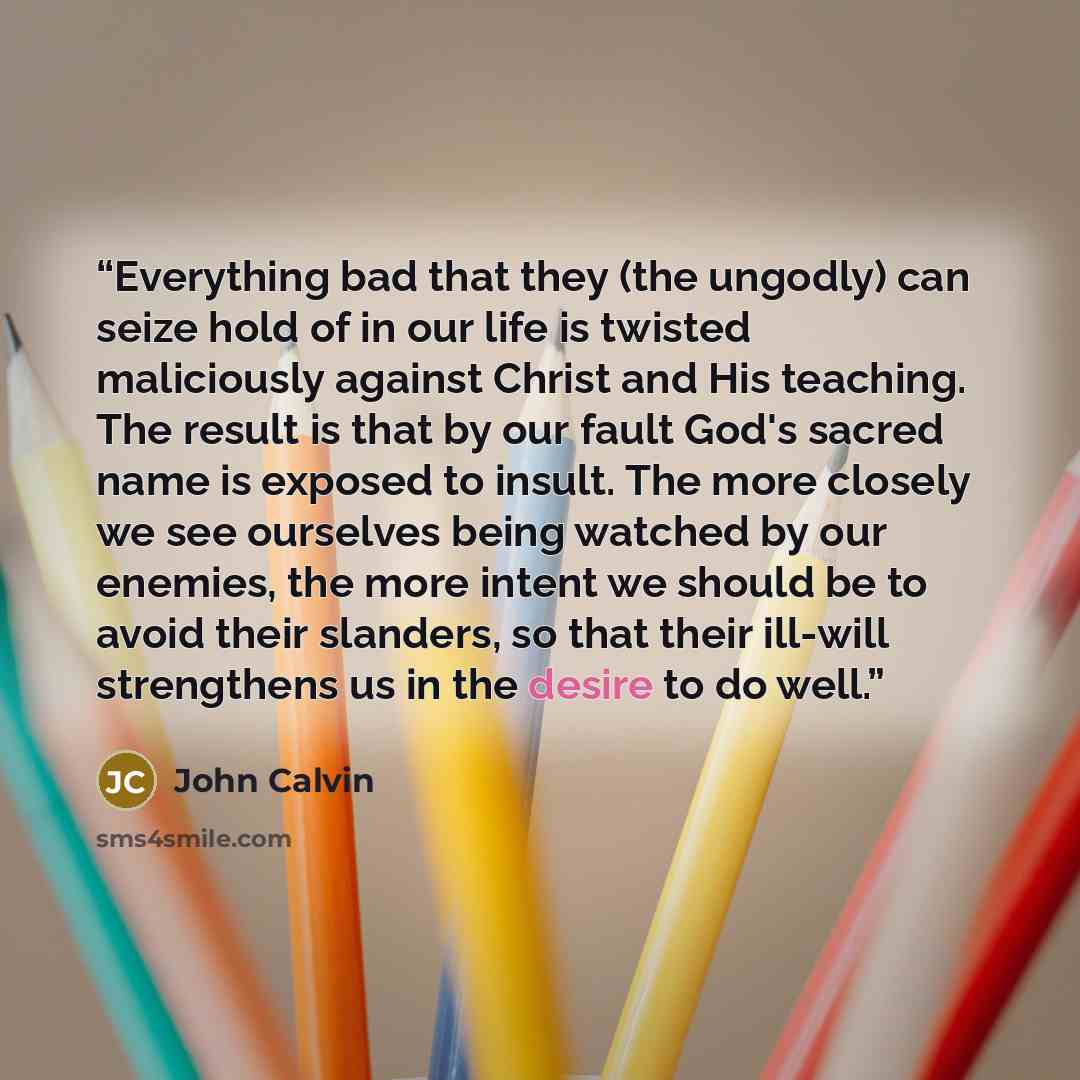 “Everything bad that they (the ungodly) can seize hold of in our life is twisted maliciously against Christ and His teaching. The result is that by our fault God's sacred name is exposed to insult. The more closely we see ourselves being watched by our enemies, the more intent we should be to avoid…” quote by John Calvin