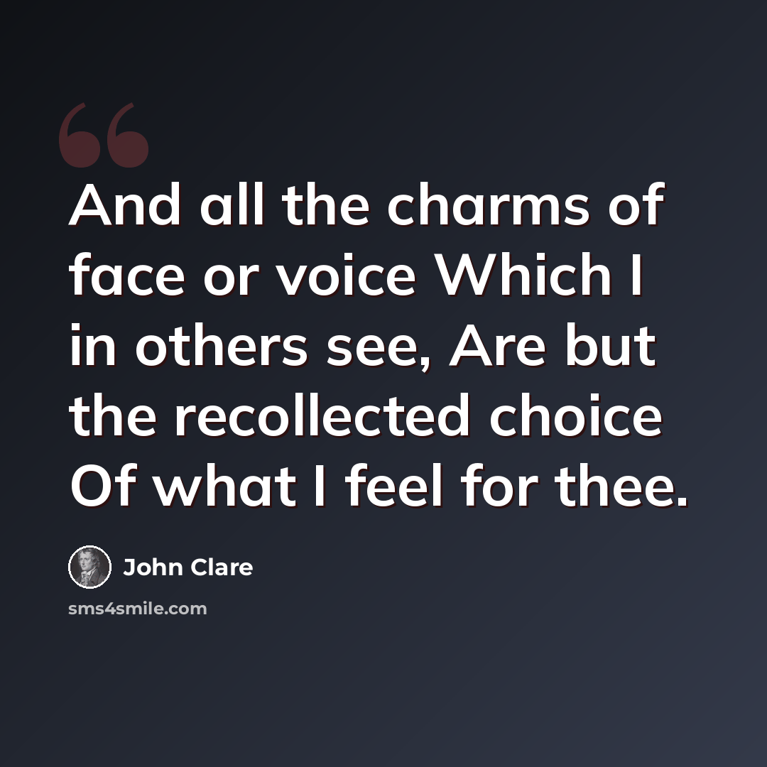 “And all the charms of face or voice Which I in others see, Are but the recollected choice Of what I feel for thee.” quote by John Clare