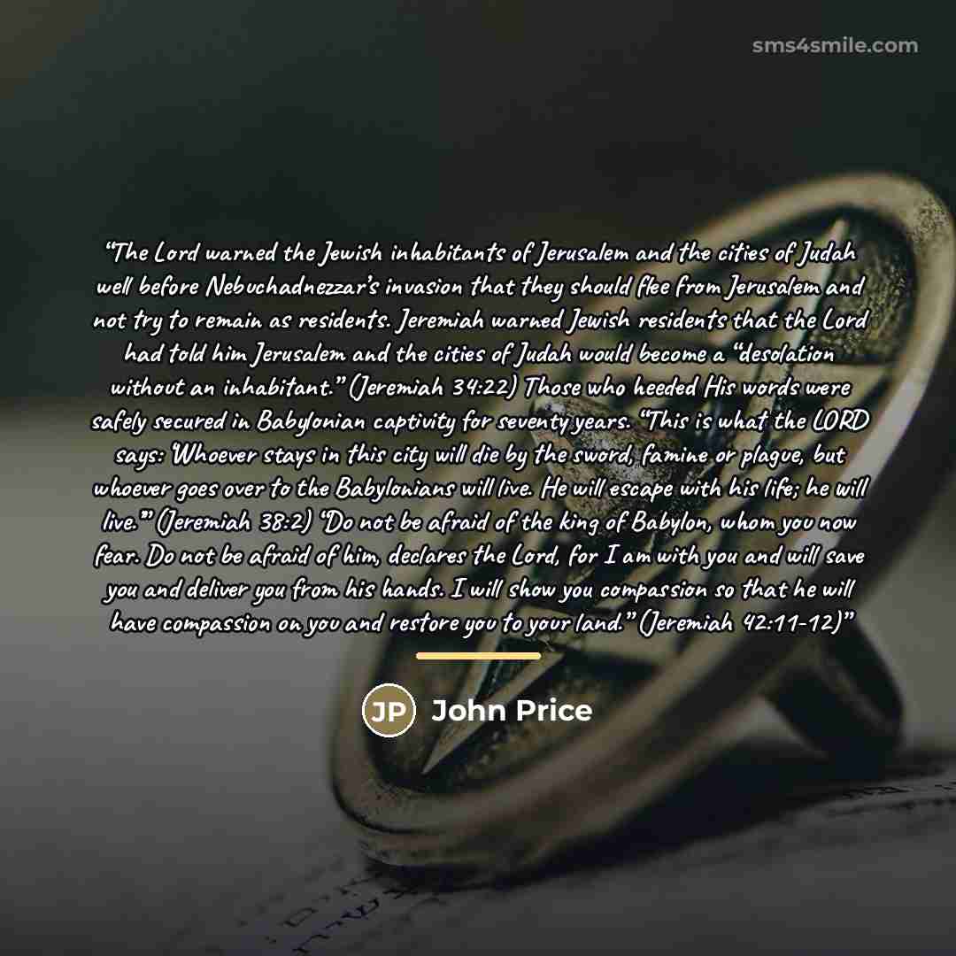 “The Lord warned the Jewish inhabitants of Jerusalem and the cities of Judah well before Nebuchadnezzar’s invasion that they should flee from Jerusalem and not try to remain as residents. Jeremiah warned Jewish residents that the Lord had told him Jerusalem and the cities of Judah would become a…” quote by John Price