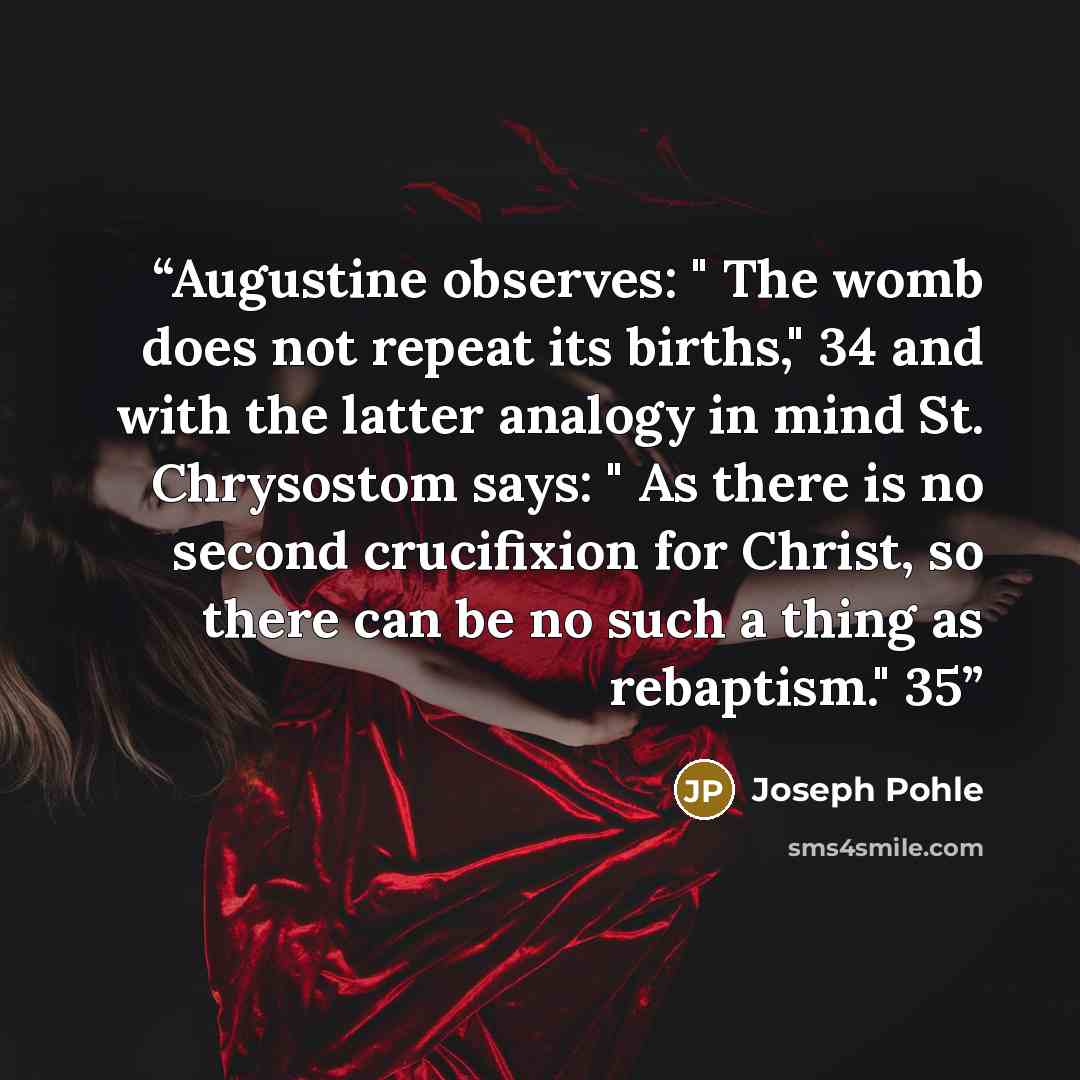 “Augustine observes: " The womb does not repeat its births," 34 and with the latter analogy in mind St. Chrysostom says: " As there is no second crucifixion for Christ, so there can be no such a thing as rebaptism." 35” quote by Joseph Pohle