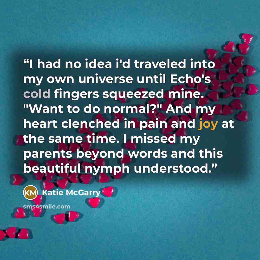 “I had no idea i'd traveled into my own universe until Echo's cold fingers squeezed mine. "Want to do normal?" And my heart clenched in pain and joy at the same time. I missed my parents beyond words and this beautiful nymph understood.” quote by Katie McGarry