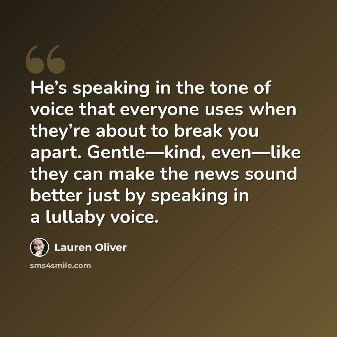 “He’s speaking in the tone of voice that everyone uses when they’re about to break you apart. Gentle—kind, even—like they can make the news sound better just by speaking in a lullaby voice.” quote by Lauren Oliver