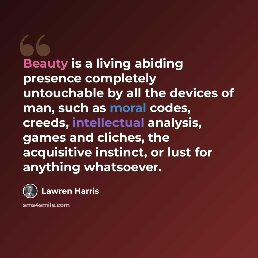 “Beauty is a living abiding presence completely untouchable by all the devices of man, such as moral codes, creeds, intellectual analysis, games and cliches, the acquisitive instinct, or lust for anything whatsoever.” quote by Lawren Harris
