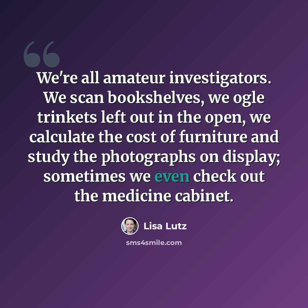 “We're all amateur investigators. We scan bookshelves, we ogle trinkets left out in the open, we calculate the cost of furniture and study the photographs on display; sometimes we even check out the medicine cabinet.” quote by Lisa Lutz