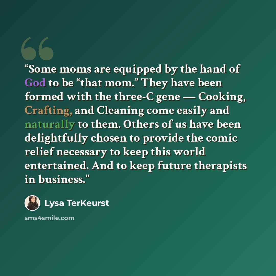 “Some moms are equipped by the hand of God to be “that mom.” They have been formed with the three-C gene — Cooking, Crafting, and Cleaning come easily and naturally to them. Others of us have been delightfully chosen to provide the comic relief necessary to keep this world entertained. And to keep…” quote by Lysa TerKeurst