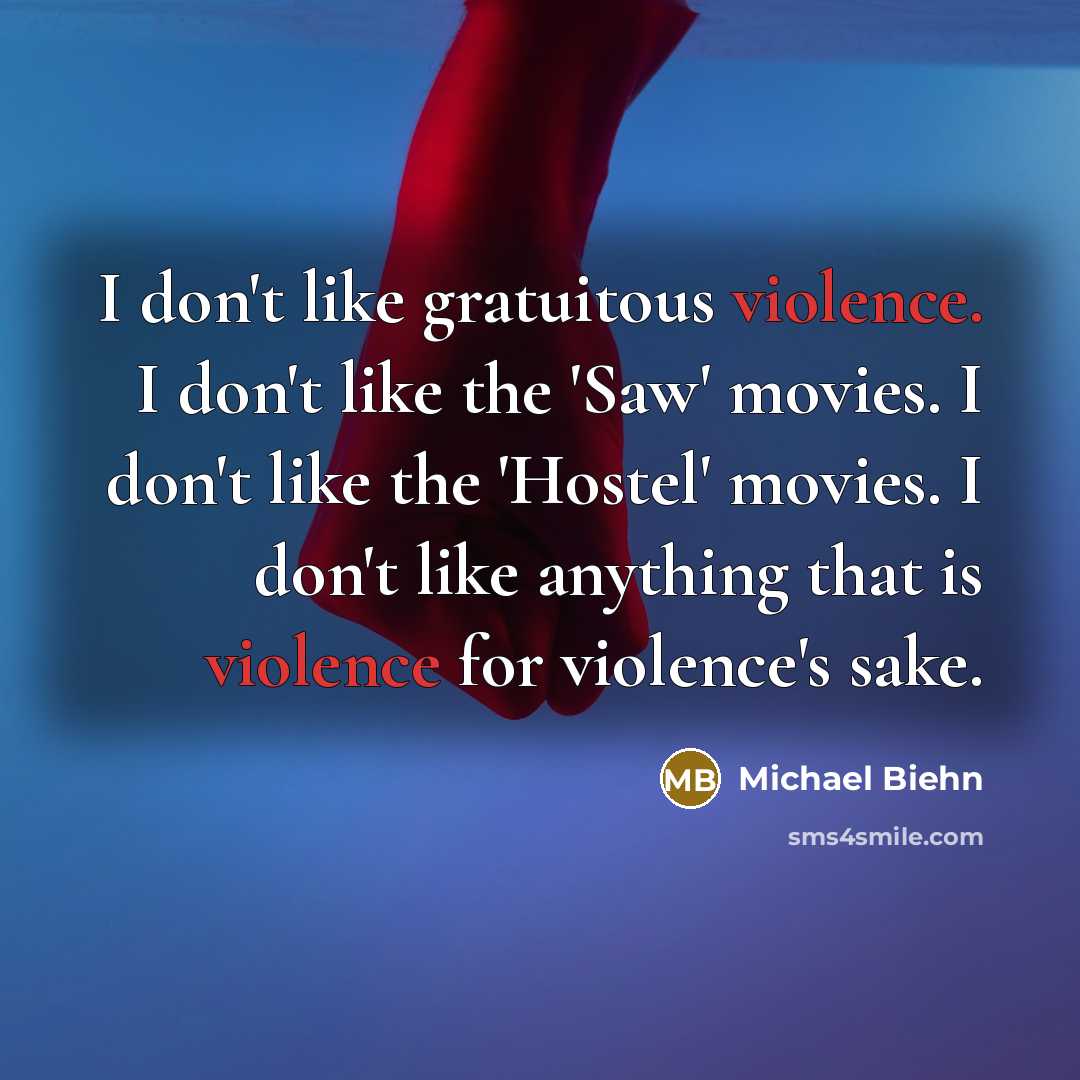 “I don't like gratuitous violence. I don't like the 'Saw' movies. I don't like the 'Hostel' movies. I don't like anything that is violence for violence's sake.” quote by Michael Biehn