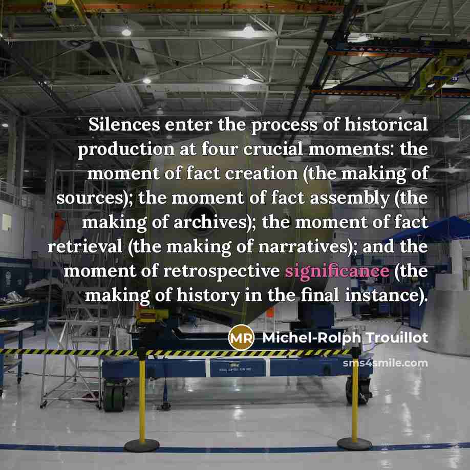 “Silences enter the process of historical production at four crucial moments: the moment of fact creation (the making of sources); the moment of fact assembly (the making of archives); the moment of fact retrieval (the making of narratives); and the moment of retrospective significance (the making…” quote by Michel-Rolph Trouillot
