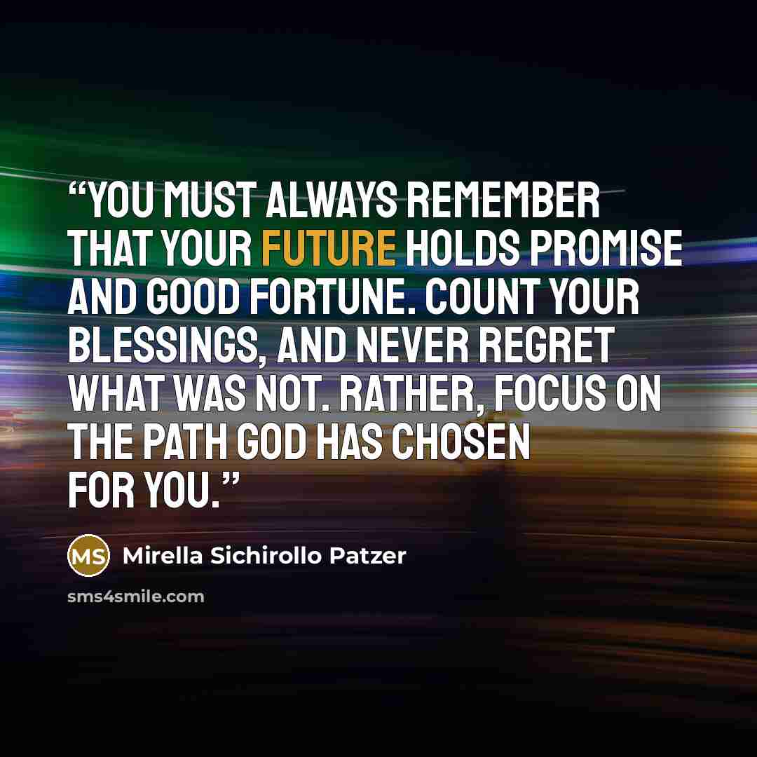 “You must always remember that your future holds promise and good fortune. Count your blessings, and never regret what was not. Rather, focus on the path God has chosen for you.” quote by Mirella Sichirollo Patzer