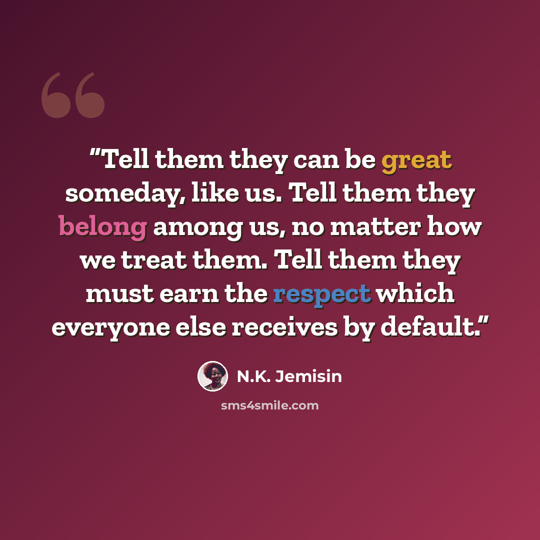 “Tell them they can be great someday, like us. Tell them they belong among us, no matter how we treat them. Tell them they must earn the respect which everyone else receives by default.” quote by N.K. Jemisin
