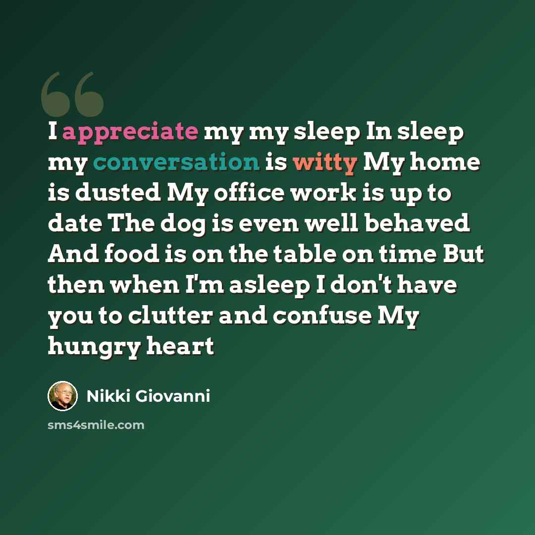 “I appreciate my my sleep In sleep my conversation is witty My home is dusted My office work is up to date The dog is even well behaved And food is on the table on time But then when I'm asleep I don't have you to clutter and confuse My hungry heart” quote by Nikki Giovanni