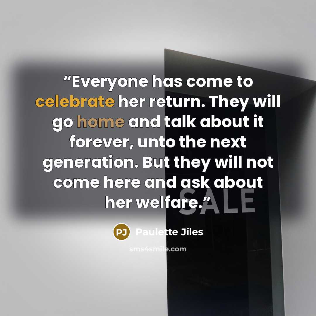 “Everyone has come to celebrate her return. They will go home and talk about it forever, unto the next generation. But they will not come here and ask about her welfare.” quote by Paulette Jiles