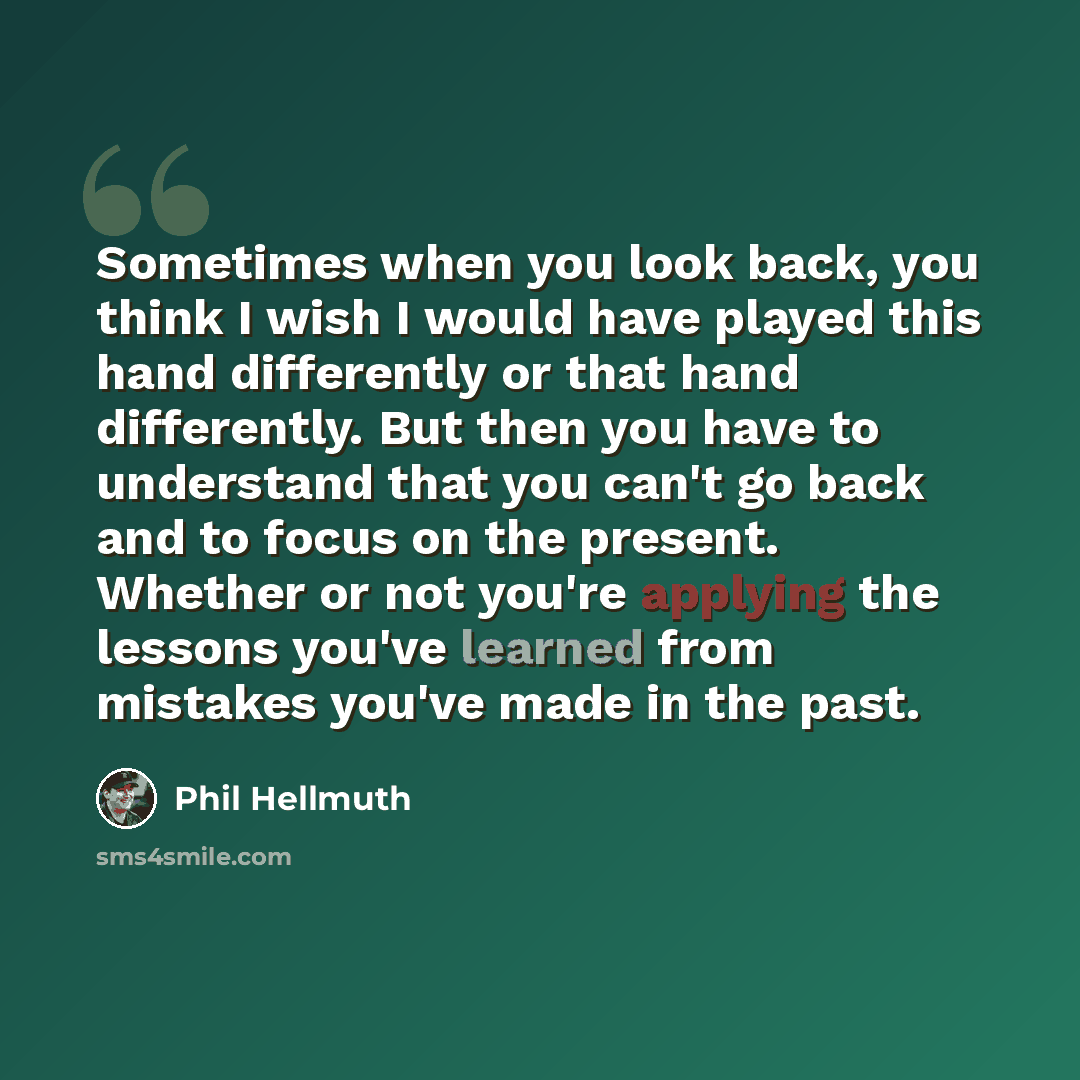 “Sometimes when you look back, you think I wish I would have played this hand differently or that hand differently. But then you have to understand that you can't go back and to focus on the present. Whether or not you're applying the lessons you've learned from mistakes you've made in the past.” quote by Phil Hellmuth