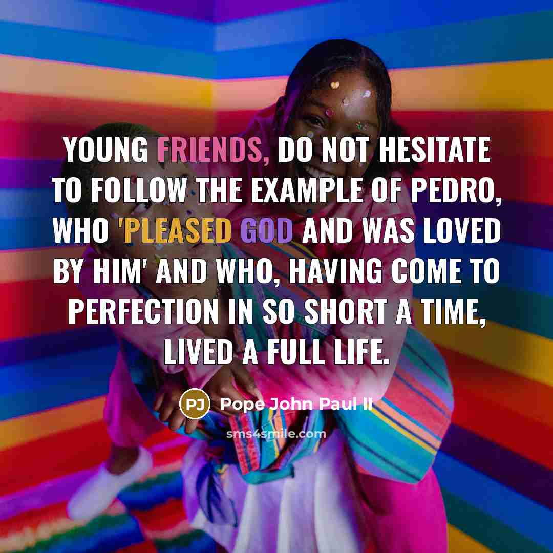 “Young friends, do not hesitate to follow the example of Pedro, who 'pleased God and was loved by him' and who, having come to perfection in so short a time, lived a full life.” quote by Pope John Paul II