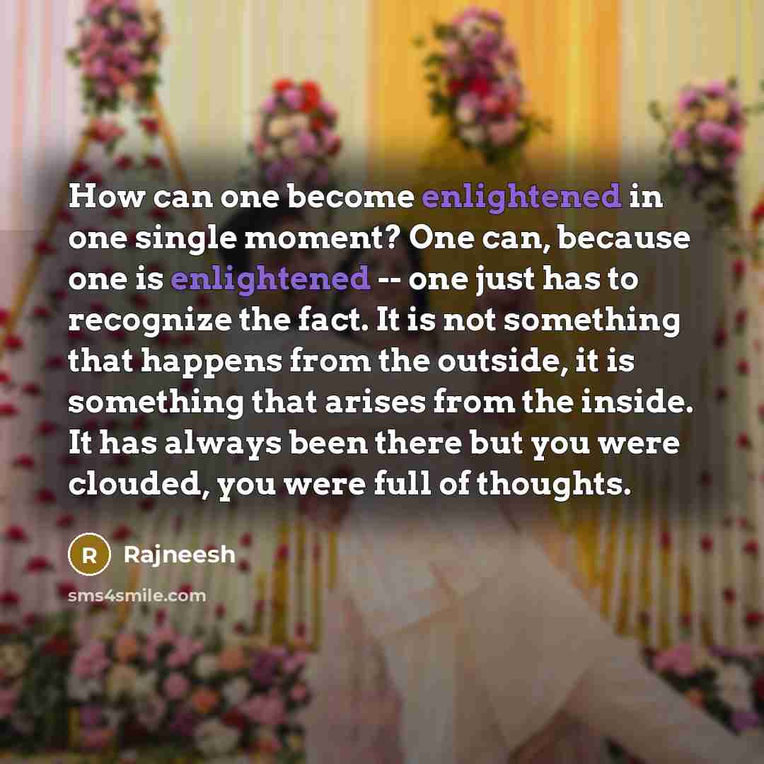 “How can one become enlightened in one single moment? One can, because one is enlightened -- one just has to recognize the fact. It is not something that happens from the outside, it is something that arises from the inside. It has always been there but you were clouded, you were full of thoughts.” quote by Rajneesh