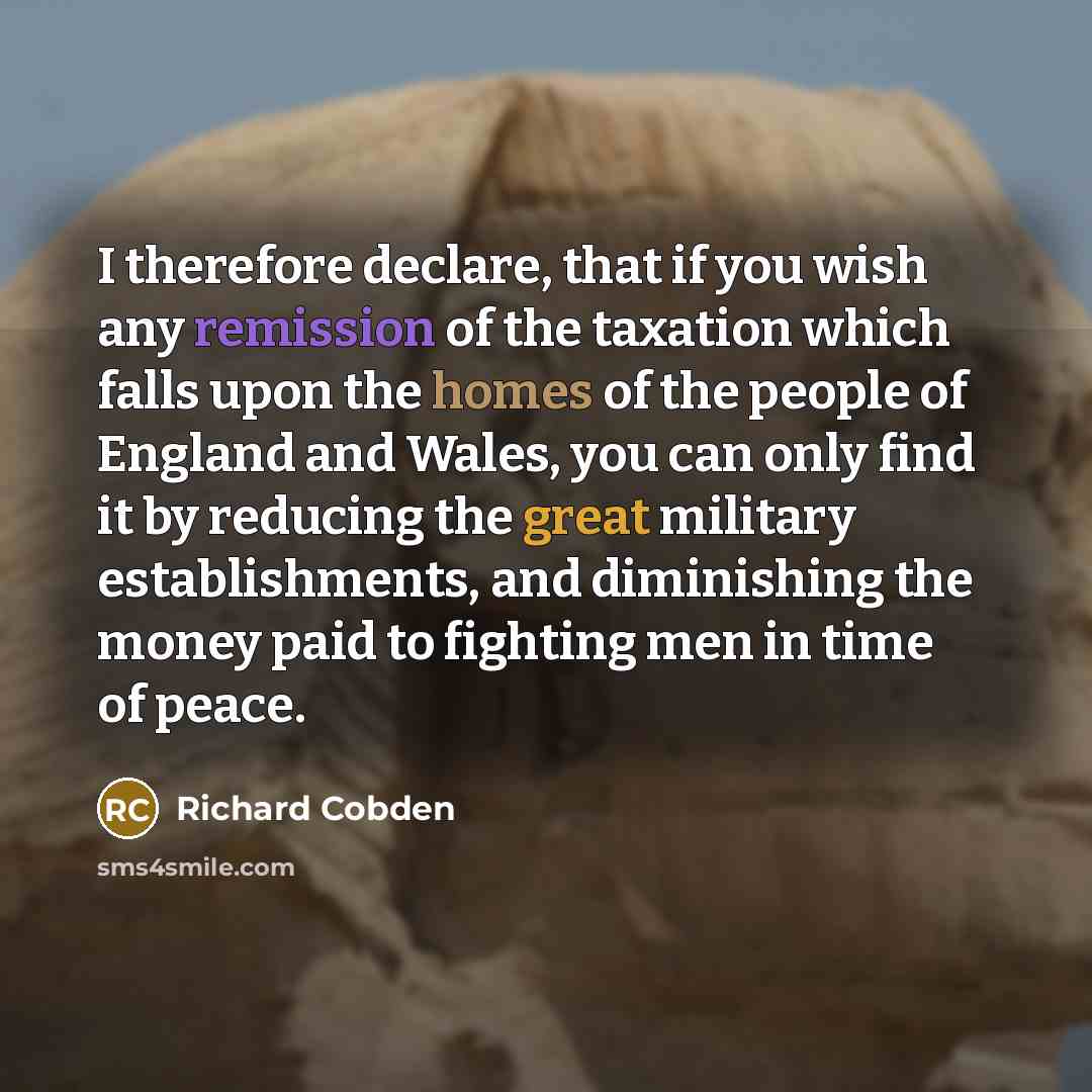“I therefore declare, that if you wish any remission of the taxation which falls upon the homes of the people of England and Wales, you can only find it by reducing the great military establishments, and diminishing the money paid to fighting men in time of peace.” quote by Richard Cobden