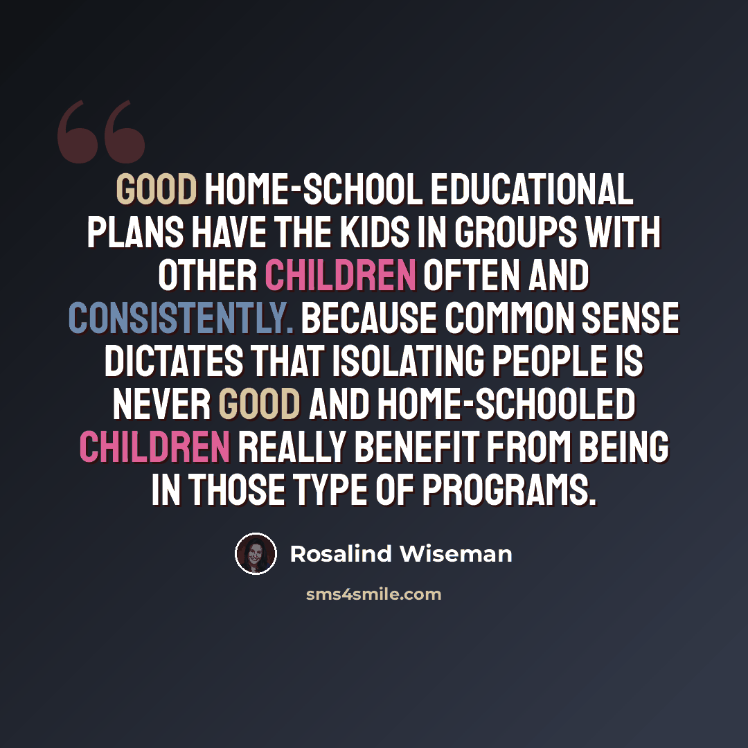 “Good home-school educational plans have the kids in groups with other children often and consistently. Because common sense dictates that isolating people is never good and home-schooled children really benefit from being in those type of programs.” quote by Rosalind Wiseman