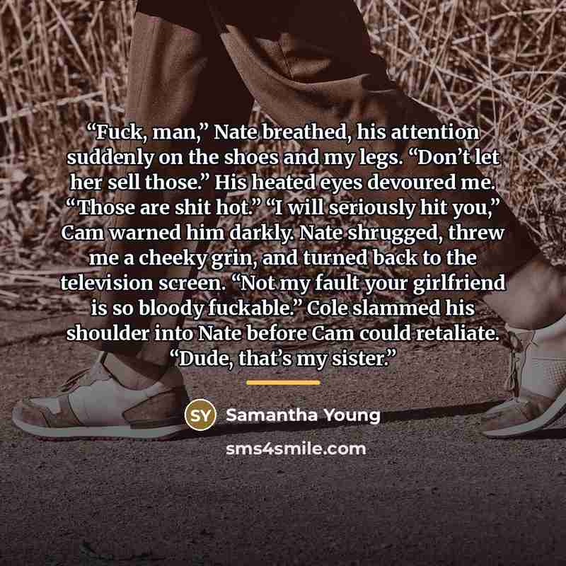 “Fuck, man,” Nate breathed, his attention suddenly on the shoes and my legs. “Don’t let her sell those.” His heated eyes devoured me. “Those are shit hot.” “I will seriously hit you,” Cam warned him darkly. Nate shrugged, threw me a cheeky grin, and turned back to the television screen. “Not my…” quote by Samantha Young