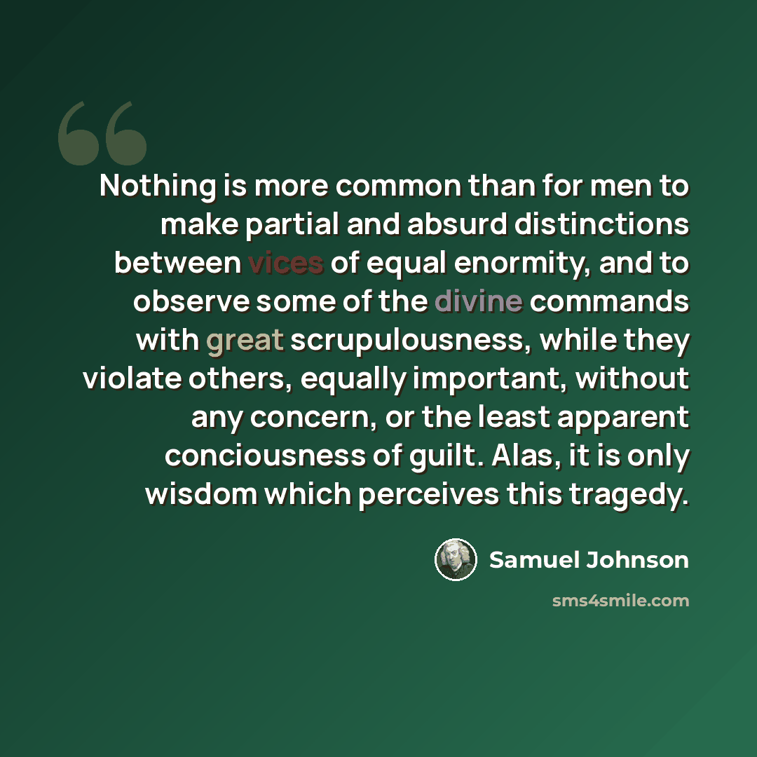 “Nothing is more common than for men to make partial and absurd distinctions between vices of equal enormity, and to observe some of the divine commands with great scrupulousness, while they violate others, equally important, without any concern, or the least apparent conciousness of guilt. Alas…” quote by Samuel Johnson