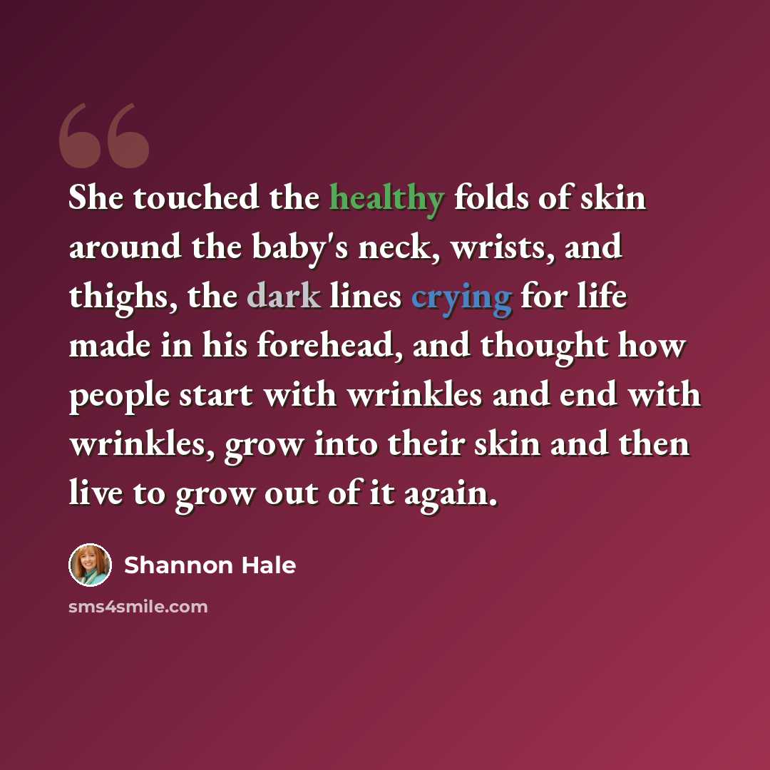 “She touched the healthy folds of skin around the baby's neck, wrists, and thighs, the dark lines crying for life made in his forehead, and thought how people start with wrinkles and end with wrinkles, grow into their skin and then live to grow out of it again.” quote by Shannon Hale