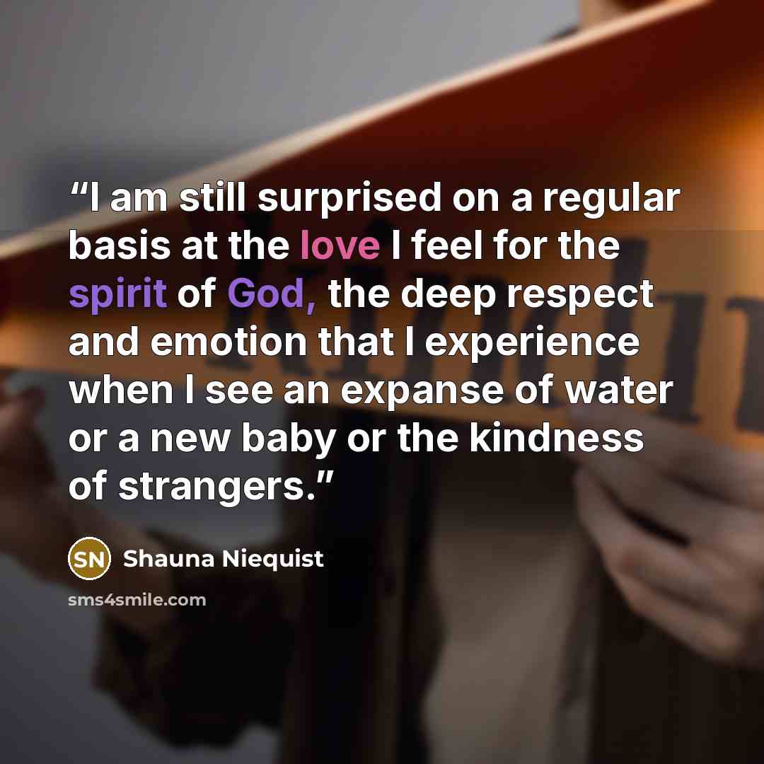 “I am still surprised on a regular basis at the love I feel for the spirit of God, the deep respect and emotion that I experience when I see an expanse of water or a new baby or the kindness of strangers.” quote by Shauna Niequist