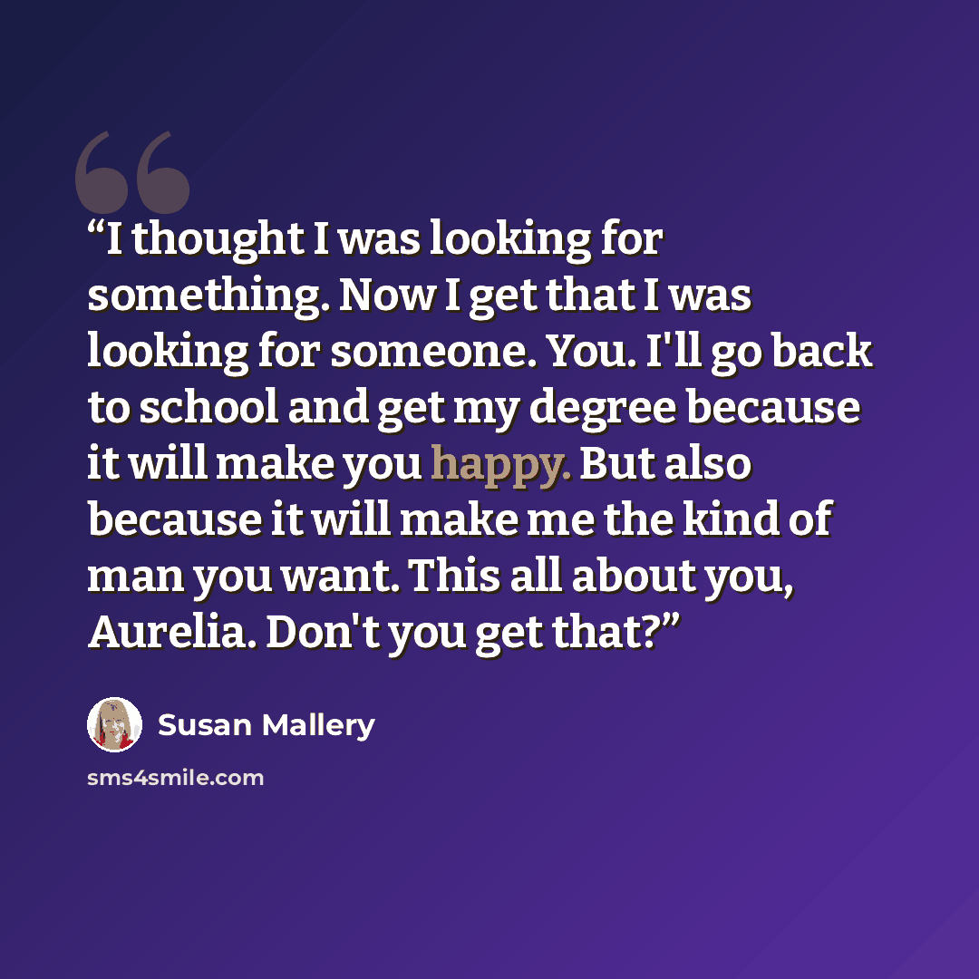 “I thought I was looking for something. Now I get that I was looking for someone. You. I'll go back to school and get my degree because it will make you happy. But also because it will make me the kind of man you want. This all about you, Aurelia. Don't you get that?” quote by Susan Mallery
